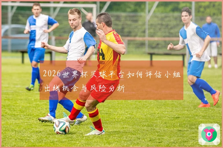 2026世界杯买球平台如何评估小组出线机会与风险分析