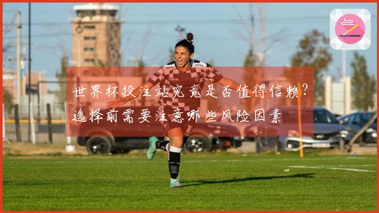 世界杯投注站究竟是否值得信赖？选择前需要注意哪些风险因素