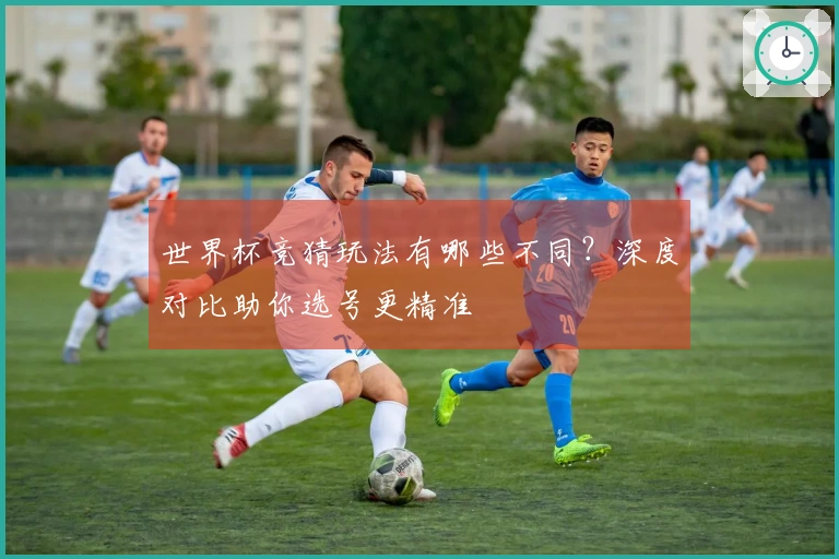 世界杯竞猜玩法有哪些不同？深度对比助你选号更精准