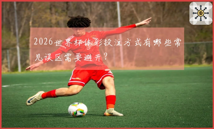 2026世界杯体彩投注方式有哪些常见误区需要避开？